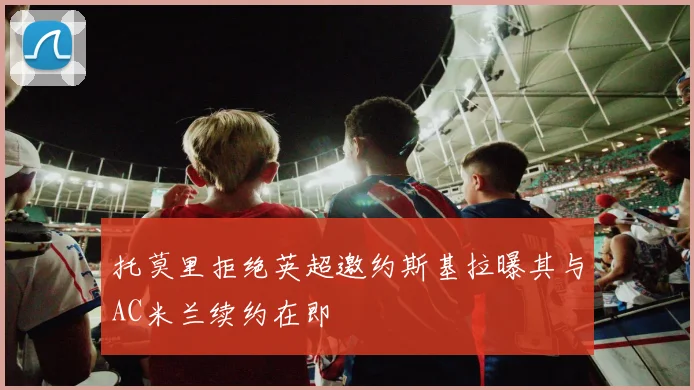 托莫里拒绝英超邀约斯基拉曝其与AC米兰续约在即