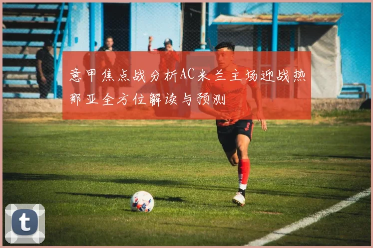 意甲焦点战分析AC米兰主场迎战热那亚全方位解读与预测
